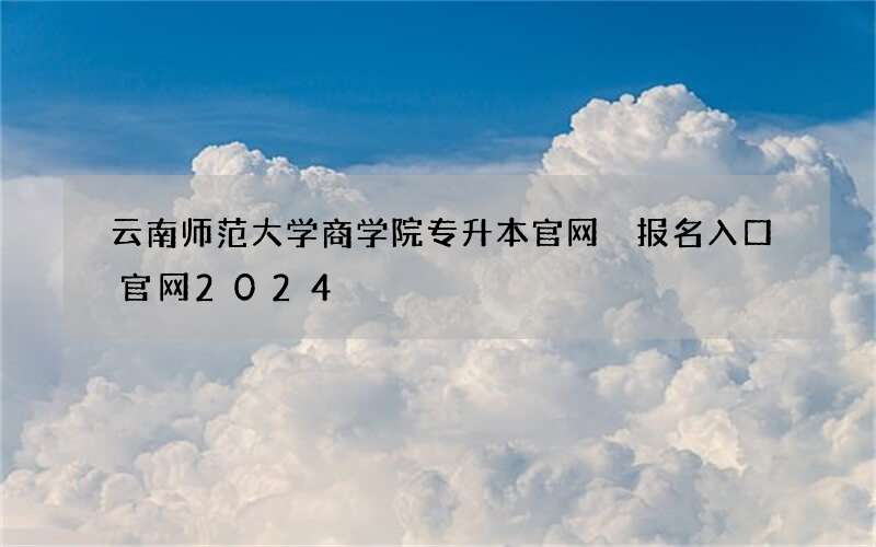 云南师范大学商学院专升本官网 报名入口官网2024